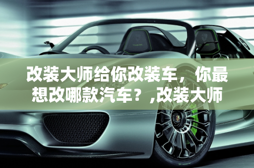 改装大师给你改装车，你最想改哪款汽车？,改装大师给你改装车，你最想改哪款汽车