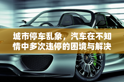 城市停车乱象，汽车在不知情中多次违停的困境与解决之道,汽车在不知道的情况下连续多次在一个地方违停