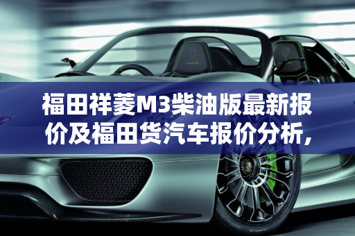 福田祥菱M3柴油版最新报价及福田货汽车报价分析,福田祥菱m3柴油版最新报价,福田货汽车报价