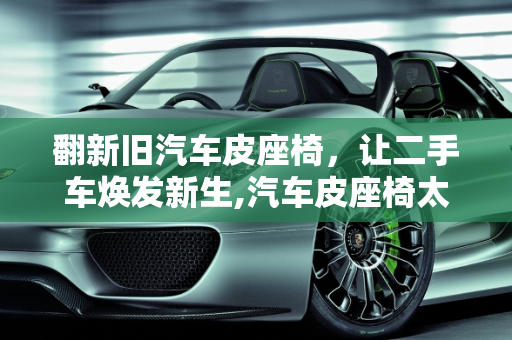 翻新旧汽车皮座椅，让二手车焕发新生,汽车皮座椅太旧了怎么办，二手车新旧座椅磨损严重