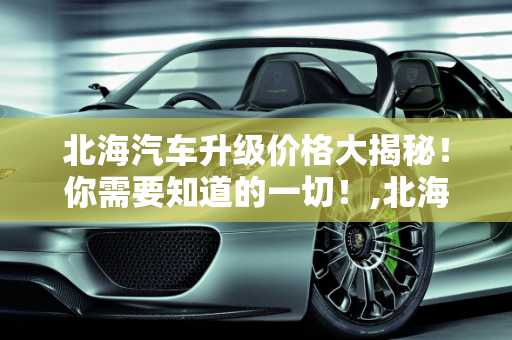 北海汽车升级价格大揭秘！你需要知道的一切！,北海汽车升级价格大揭秘！你需要知道的一切！