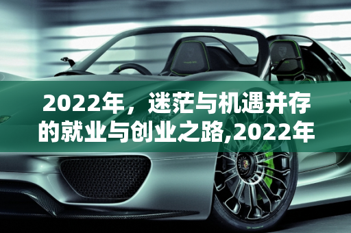 2022年，迷茫与机遇并存的就业与创业之路,2022年了有谁在迷茫找工作，又有谁在准备创业或者关门倒闭