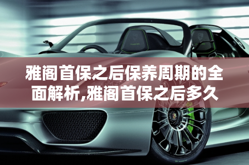 雅阁首保之后保养周期的全面解析,雅阁首保之后多久保养一次