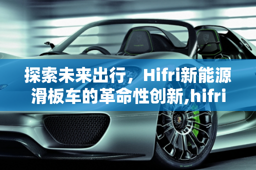 探索未来出行，Hifri新能源滑板车的革命性创新,hifri是什么车，新能源滑板车