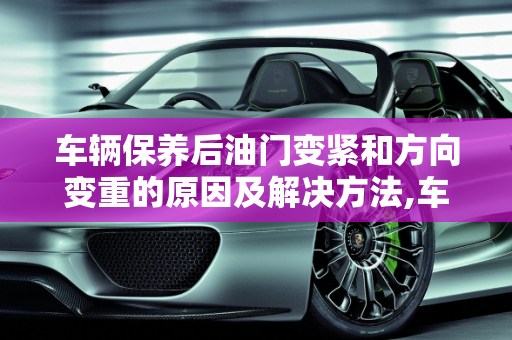 车辆保养后油门变紧和方向变重的原因及解决方法,车辆保养之后油门紧了方向重了