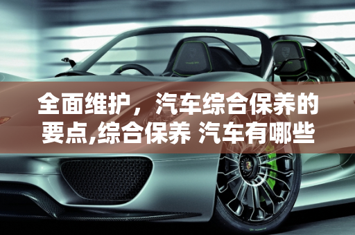 全面维护，汽车综合保养的要点,综合保养 汽车有哪些
