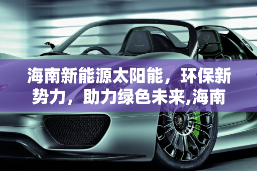 海南新能源太阳能，环保新势力，助力绿色未来,海南新能源太阳能，环保新势力，助力绿色未来
