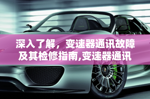深入了解，变速器通讯故障及其检修指南,变速器通讯故障是什么意思，汽车通讯故障检修