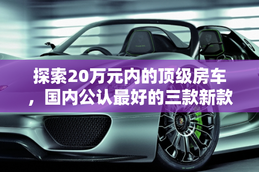 探索20万元内的顶级房车，国内公认最好的三款新款房车,国内公认最好的三款房车20万元内，新款房车20万以下的车型