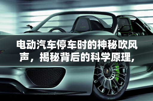 电动汽车停车时的神秘吹风声，揭秘背后的科学原理,电动汽车停车过程中有吹风的声音