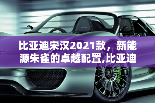 比亚迪宋汉2021款，新能源朱雀的卓越配置,比亚迪宋汉2021款配置,新能源朱雀