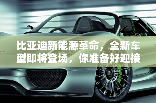 比亚迪新能源革命，全新车型即将登场，你准备好迎接未来了吗？,比亚迪即将推出全新新能源车，你准备好了吗？