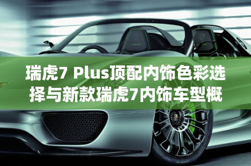 瑞虎7 Plus顶配内饰色彩选择与新款瑞虎7内饰车型概览,瑞虎7plus顶配内饰有几个颜色，新款瑞虎7内饰有哪些车型