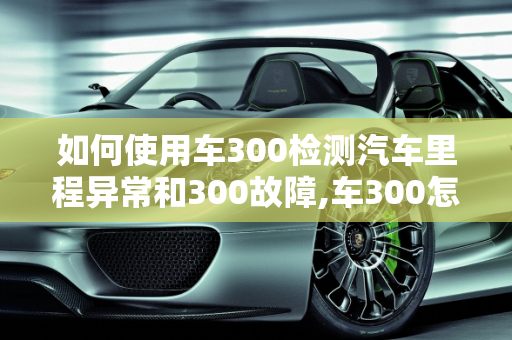 如何使用车300检测汽车里程异常和300故障,车300怎么查里程异常，汽车故障检测到300故障