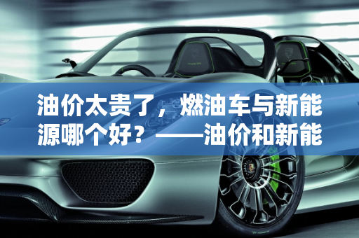 油价太贵了，燃油车与新能源哪个好？——油价和新能源的较量,油价太贵了燃油车与新能源哪个好,油价和新能源