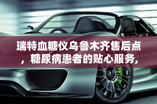 瑞特血糖仪乌鲁木齐售后点，糖尿病患者的贴心服务,瑞特血糖仪乌鲁木齐售后点