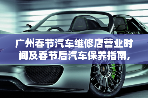 广州春节汽车维修店营业时间及春节后汽车保养指南,广州春节汽车维修店营业时间,春节后汽车保养做哪些