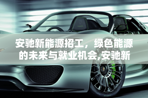 安驰新能源招工，绿色能源的未来与就业机会,安驰新能源招工,安驰新能源招工