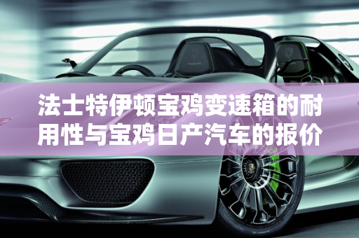 法士特伊顿宝鸡变速箱的耐用性与宝鸡日产汽车的报价分析,法士特伊顿宝鸡变速箱耐用吗,宝鸡日产汽车报价