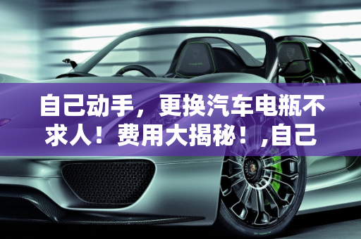 自己动手，更换汽车电瓶不求人！费用大揭秘！,自己动手，更换汽车电瓶不求人！费用大揭秘！