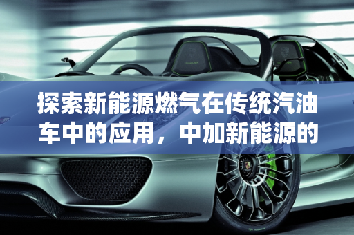 探索新能源燃气在传统汽油车中的应用，中加新能源的创新之路,加汽油的车可以加新能源燃气吗，中加新能源