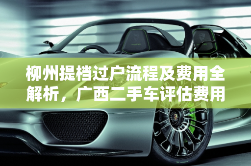 柳州提档过户流程及费用全解析，广西二手车评估费用一览,柳州提档过户流程及费用，广西二手车评估费用
