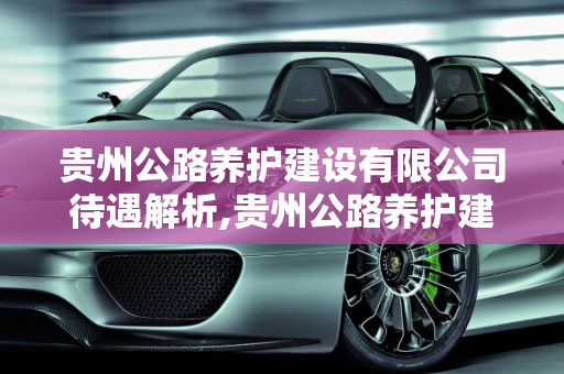 贵州公路养护建设有限公司待遇解析,贵州公路养护建设有限公司待遇