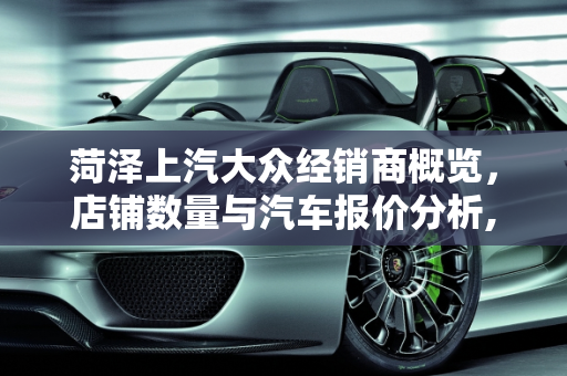 菏泽上汽大众经销商概览，店铺数量与汽车报价分析,菏泽上汽大众一共有几家店，菏泽大众汽车报价