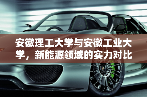 安徽理工大学与安徽工业大学，新能源领域的实力对比,安徽理工大学和安徽工业大学哪个实力强点，新能源强点