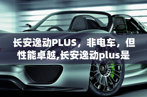 长安逸动PLUS，非电车，但性能卓越,长安逸动plus是电车吗