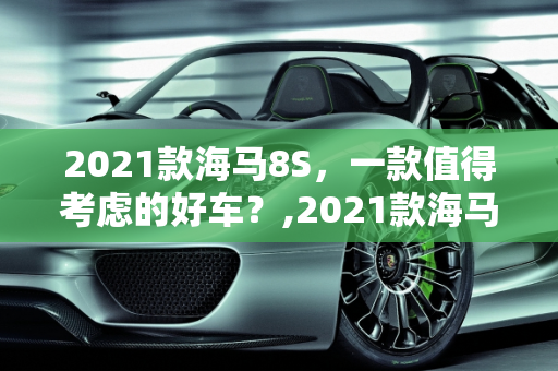 2021款海马8S，一款值得考虑的好车？,2021款海马8s是一款好车吗，海马8s二手车可以买吗