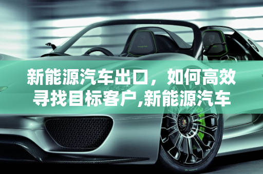 新能源汽车出口，如何高效寻找目标客户,新能源汽车出口怎么找客户，新能源汽车出口
