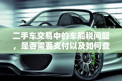 二手车交易中的车船税问题，是否需要支付以及如何查询,买二手车还要交车船税么,二手车之家的车有车船税吗