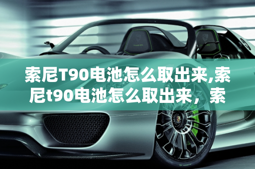 索尼T90电池怎么取出来,索尼t90电池怎么取出来，索尼t90二手车