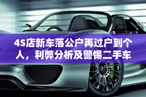 4S店新车落公户再过户到个人，利弊分析及警惕二手车冒充新车销售,4s新车落公户再过户到个人的利弊,4s店把二手车当新车卖