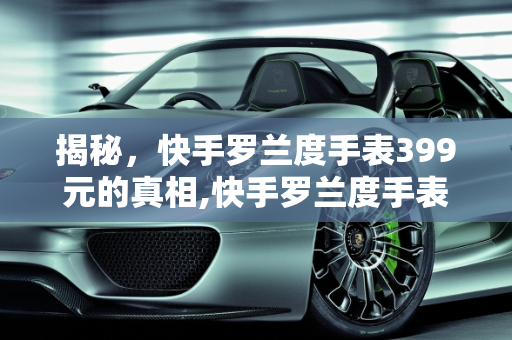 揭秘，快手罗兰度手表399元的真相,快手罗兰度手表399是真的吗