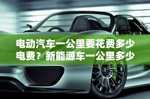 电动汽车一公里要花费多少电费？新能源车一公里多少钱？,电动汽车一公里要花费多少电费，新能源车一公里多少钱