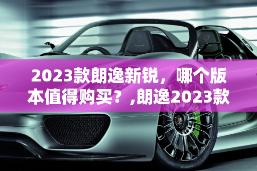 2023款朗逸新锐，哪个版本值得购买？,朗逸2023款新锐哪个版本值得买