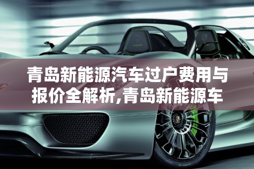 青岛新能源汽车过户费用与报价全解析,青岛新能源车过户费用,青岛新能源汽车报价