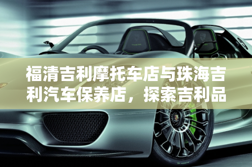 福清吉利摩托车店与珠海吉利汽车保养店，探索吉利品牌在不同领域的服务与品质,吉利摩托车 有褔清吉利摩托车店吗，珠海吉利汽车保养店