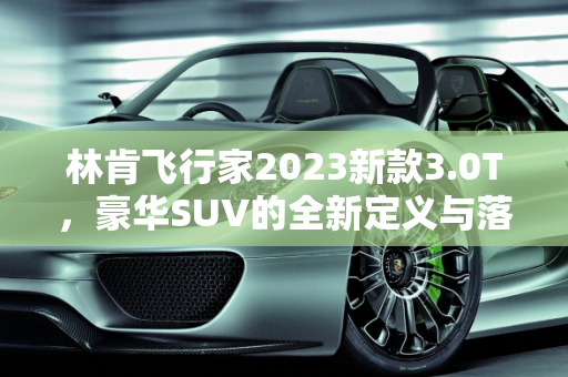 林肯飞行家2023新款3.0T，豪华SUV的全新定义与落地价解析,林肯飞行家2023新款3.0t落地价