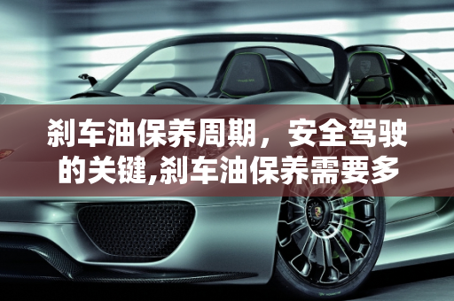 刹车油保养周期，安全驾驶的关键,刹车油保养需要多长时间