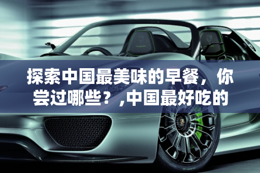 探索中国最美味的早餐，你尝过哪些？,中国最好吃的早餐，你吃过哪几种