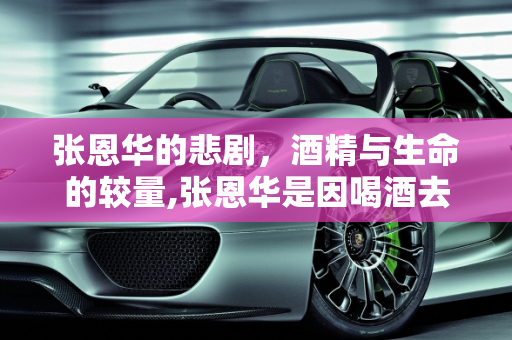 张恩华的悲剧，酒精与生命的较量,张恩华是因喝酒去世的吗？他喝了多少酒