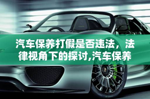 汽车保养打假是否违法，法律视角下的探讨,汽车保养打假违法吗,汽车保养打假违法吗