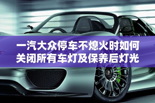 一汽大众停车不熄火时如何关闭所有车灯及保养后灯光关闭指南,一汽大众停车不熄火怎么关闭所有车灯,汽车保养后灯光怎么关