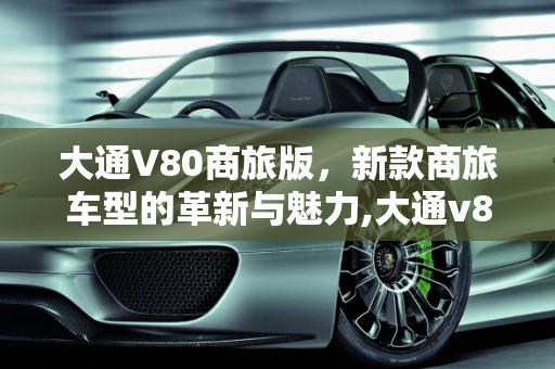 大通V80商旅版，新款商旅车型的革新与魅力,大通v80商旅版是什么意思,新款商旅版车型