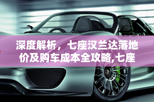 深度解析，七座汉兰达落地价及购车成本全攻略,七座汉兰达落地多少钱