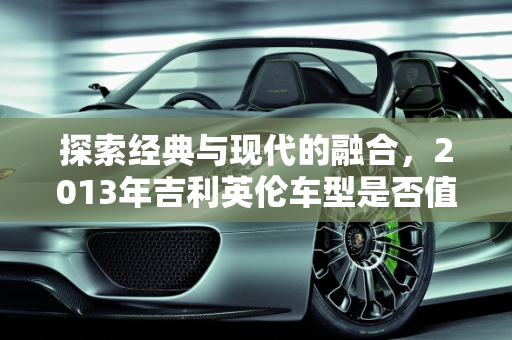 探索经典与现代的融合，2013年吉利英伦车型是否值得入手？,13年的吉利英伦值得入手吗，吉利2013新款车型英伦