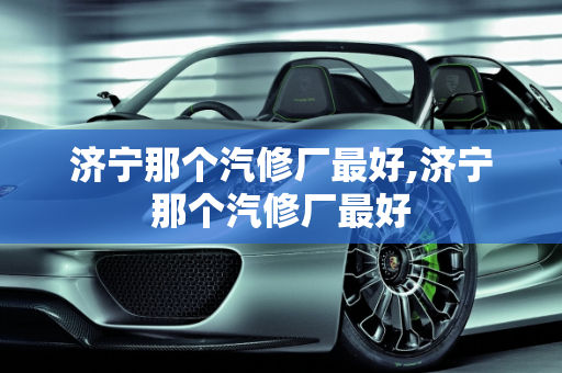 济宁那个汽修厂最好,济宁那个汽修厂最好